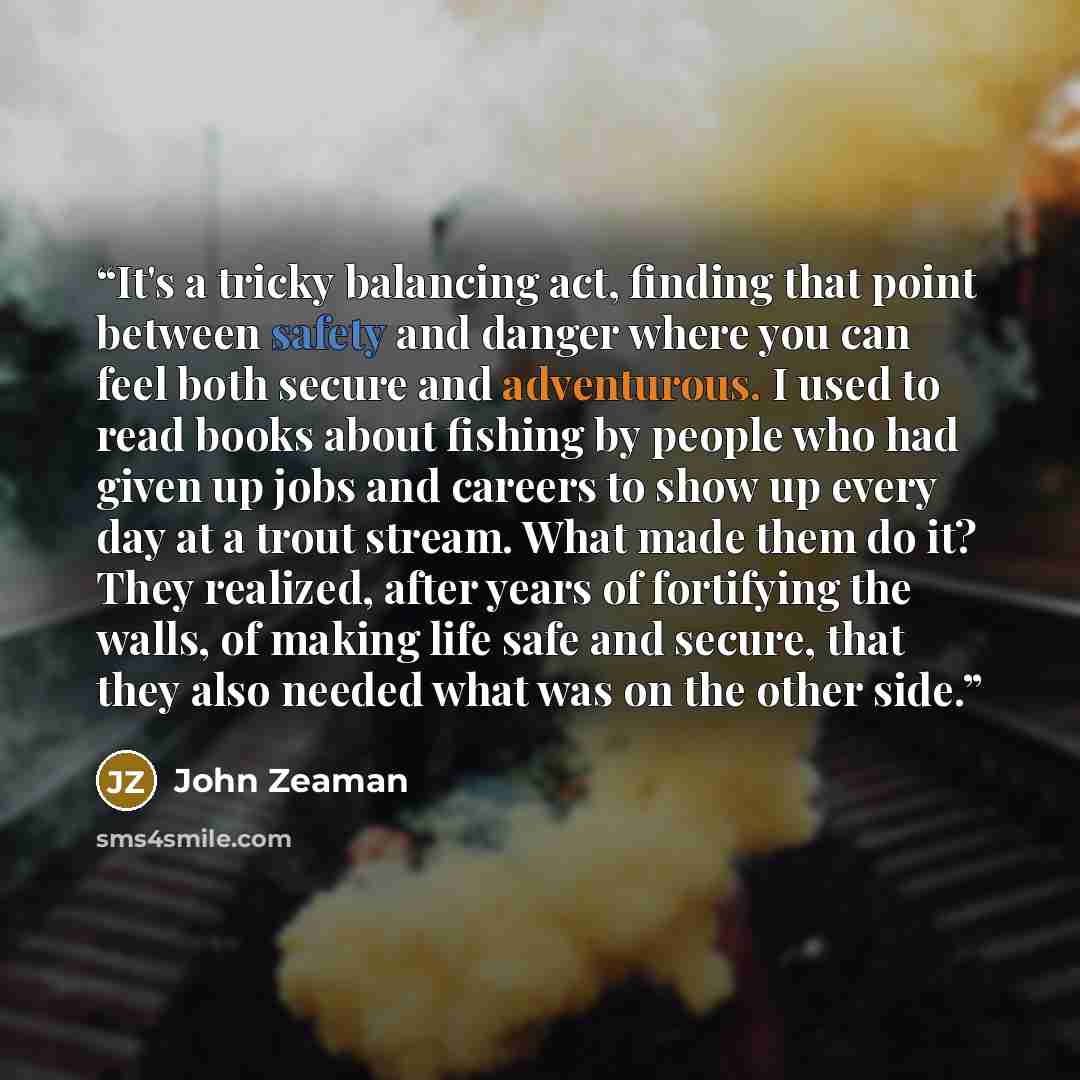 “It's a tricky balancing act, finding that point between safety and danger where you can feel both secure and adventurous. I used to read books about fishing by people who had given up jobs and careers to show up every day at a trout stream. What made them do it? They realized, after years of…” quote by John Zeaman