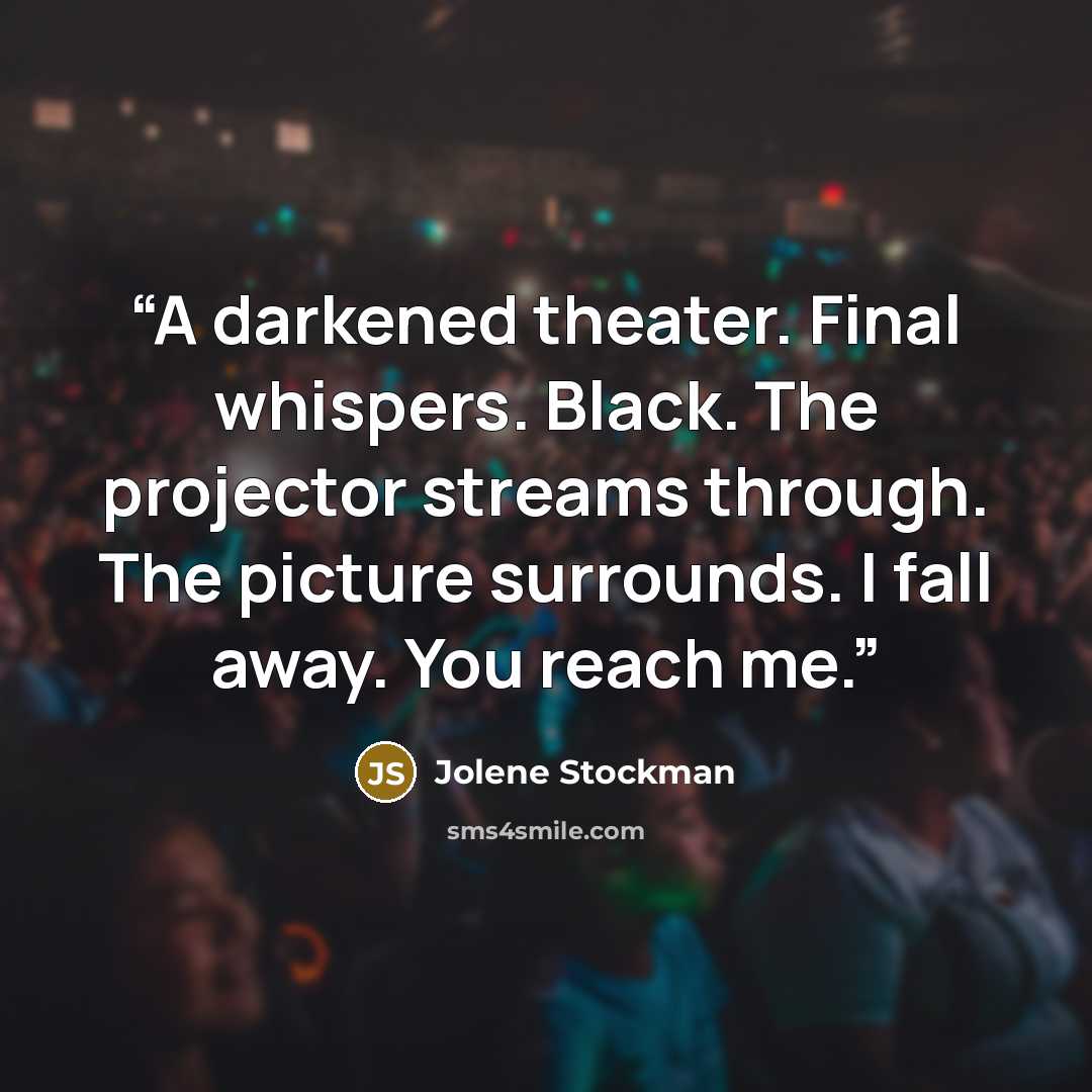 “A darkened theater. Final whispers. Black. The projector streams through. The picture surrounds. I fall away. You reach me.” quote by Jolene Stockman