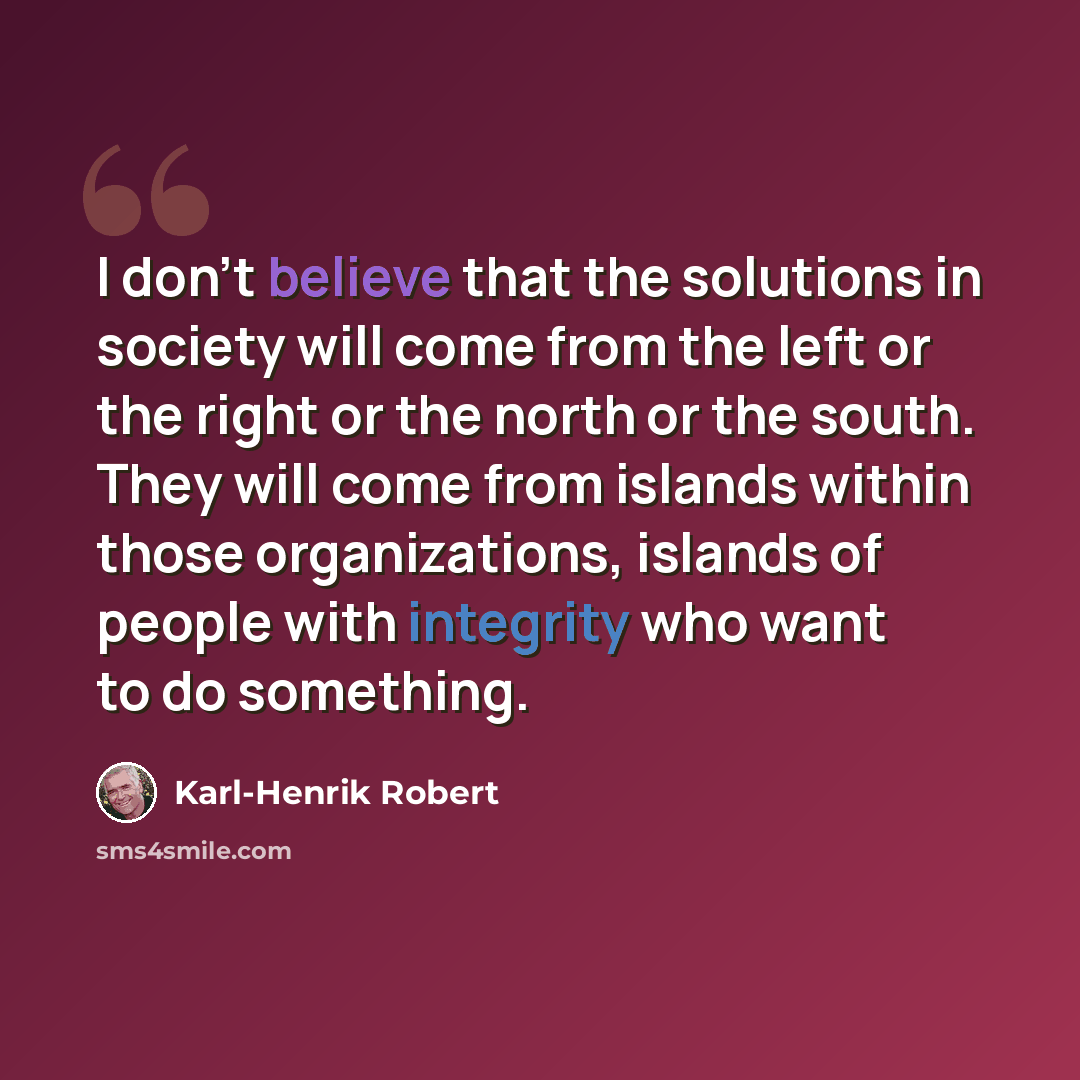 “I don't believe that the solutions in society will come from the left or the right or the north or the south. They will come from islands within those organizations, islands of people with integrity who want to do something.” quote by Karl-Henrik Robert