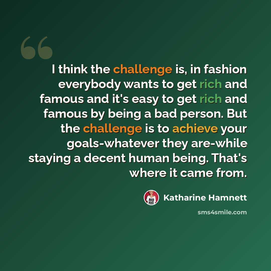 “I think the challenge is, in fashion everybody wants to get rich and famous and it's easy to get rich and famous by being a bad person. But the challenge is to achieve your goals-whatever they are-while staying a decent human being. That's where it came from.” quote by Katharine Hamnett