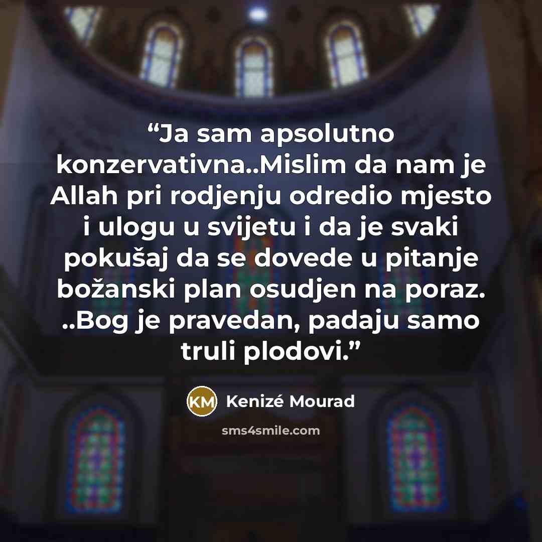 “Ja sam apsolutno konzervativna..Mislim da nam je Allah pri rodjenju odredio mjesto i ulogu u svijetu i da je svaki pokušaj da se dovede u pitanje božanski plan osudjen na poraz. ..Bog je pravedan, padaju samo truli plodovi.” quote by Kenizé Mourad