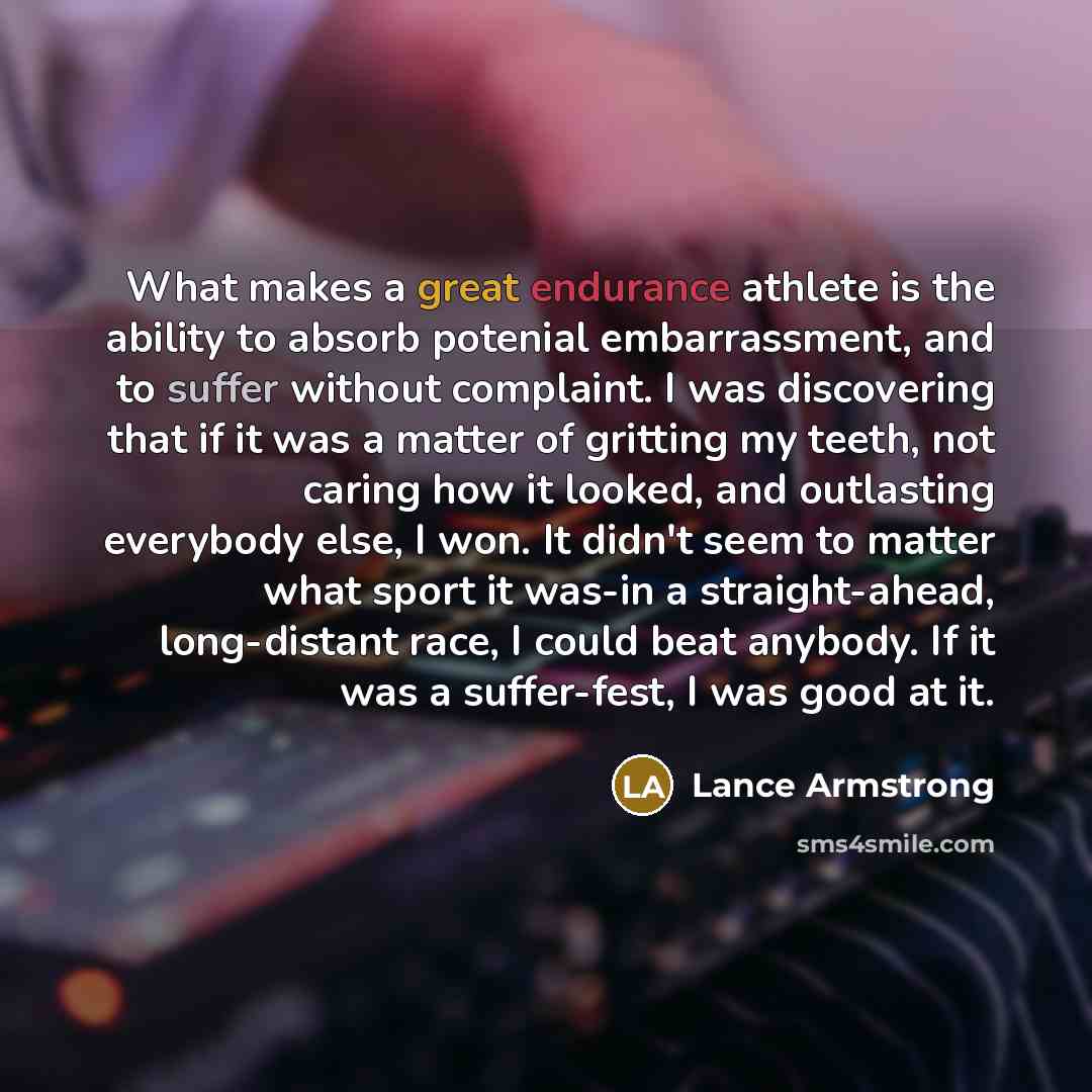 “What makes a great endurance athlete is the ability to absorb potenial embarrassment, and to suffer without complaint. I was discovering that if it was a matter of gritting my teeth, not caring how it looked, and outlasting everybody else, I won. It didn't seem to matter what sport it was-in a…” quote by Lance Armstrong