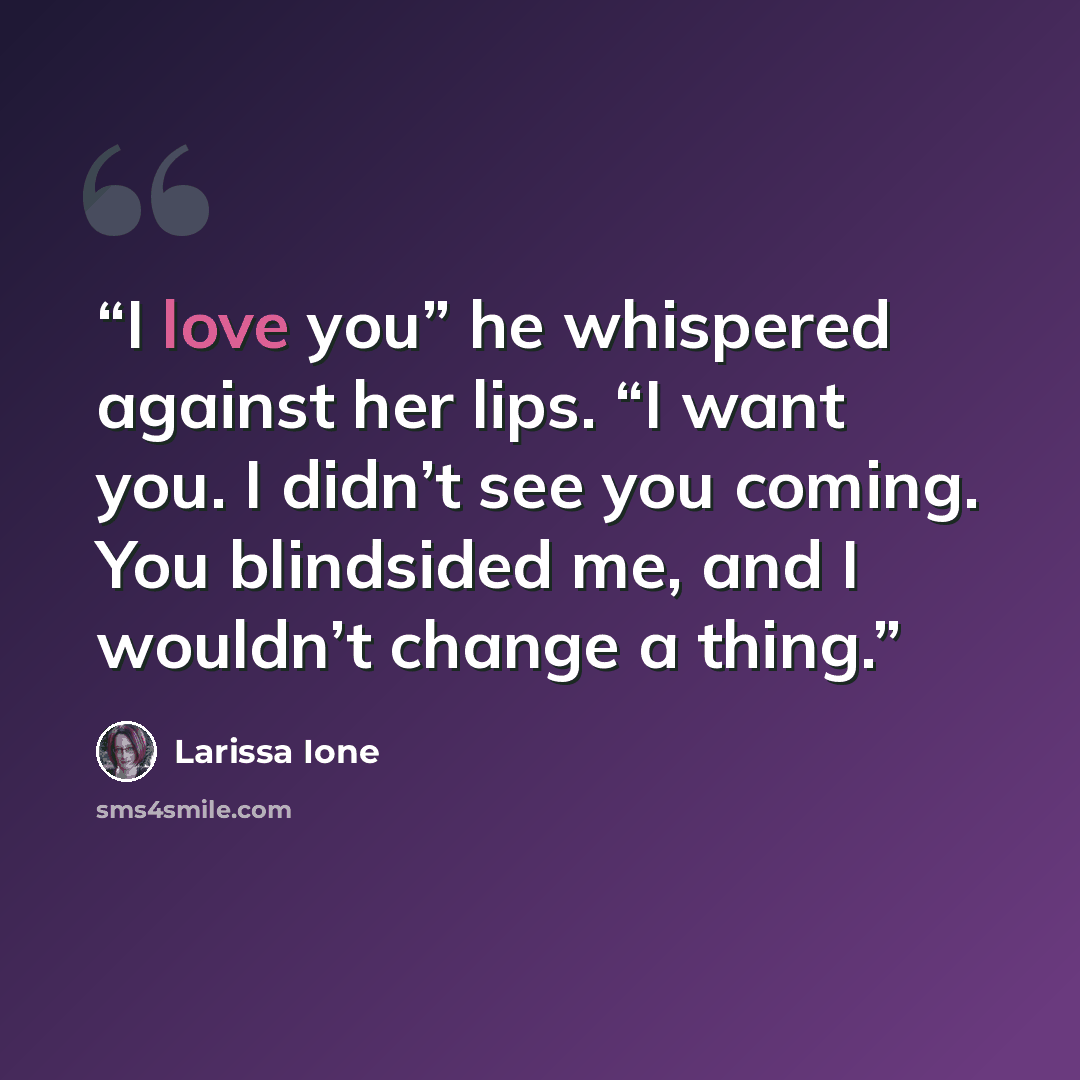 “I love you” he whispered against her lips. “I want you. I didn’t see you coming. You blindsided me, and I wouldn’t change a thing.” quote by Larissa Ione