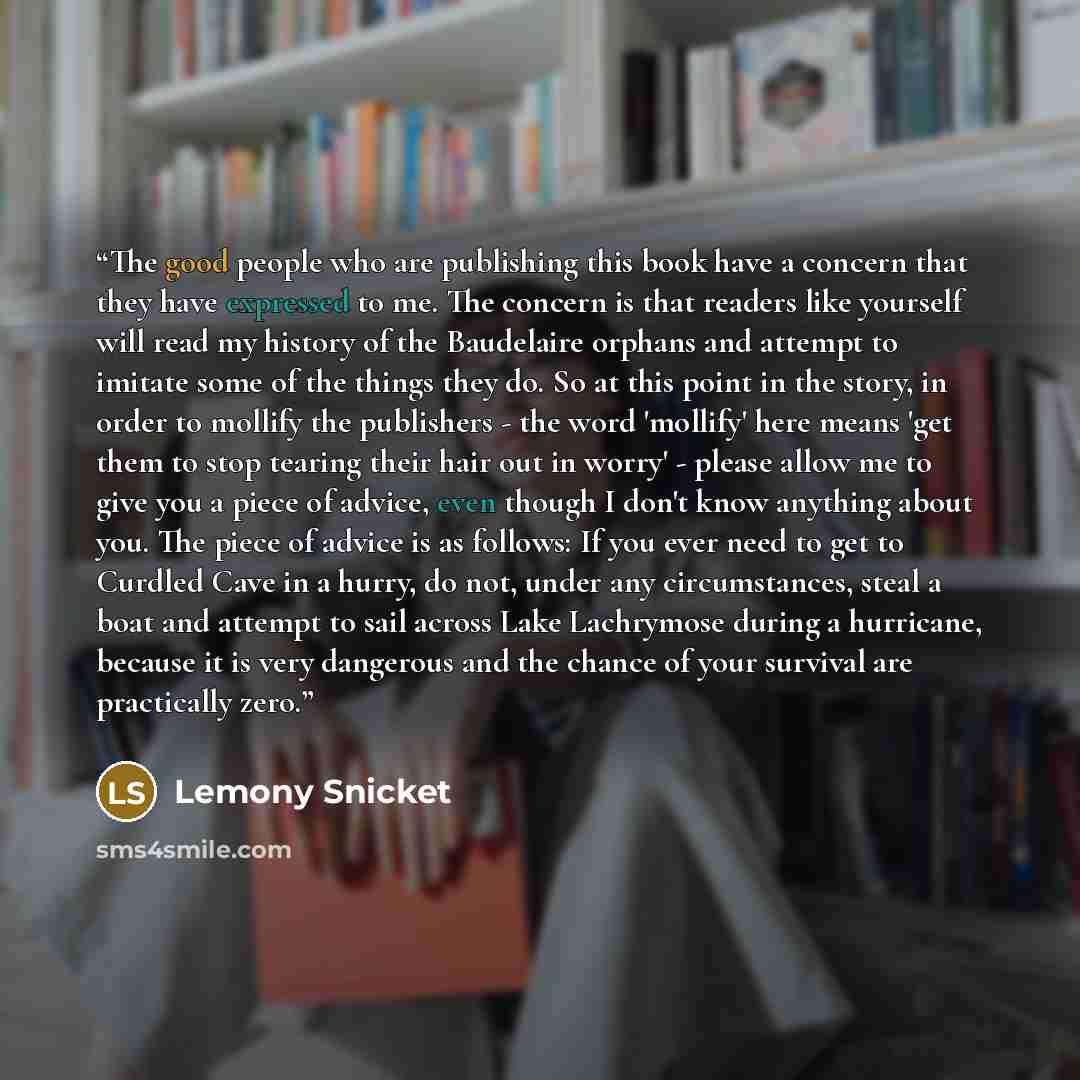 “The good people who are publishing this book have a concern that they have expressed to me. The concern is that readers like yourself will read my history of the Baudelaire orphans and attempt to imitate some of the things they do. So at this point in the story, in order to mollify the publishers…” quote by Lemony Snicket