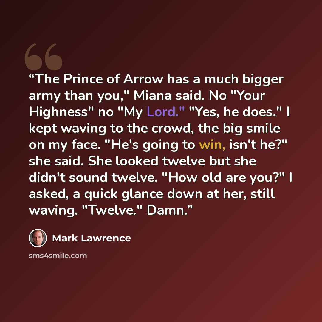 “The Prince of Arrow has a much bigger army than you," Miana said. No "Your Highness" no "My Lord." "Yes, he does." I kept waving to the crowd, the big smile on my face. "He's going to win, isn't he?" she said. She looked twelve but she didn't sound twelve. "How old are you?" I asked, a quick…” quote by Mark Lawrence