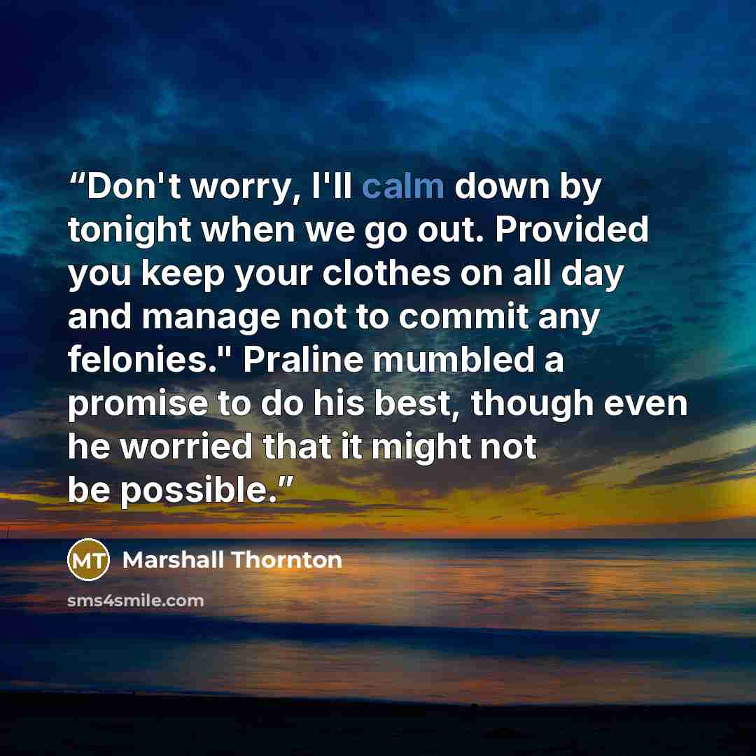 “Don't worry, I'll calm down by tonight when we go out. Provided you keep your clothes on all day and manage not to commit any felonies." Praline mumbled a promise to do his best, though even he worried that it might not be possible.” quote by Marshall Thornton