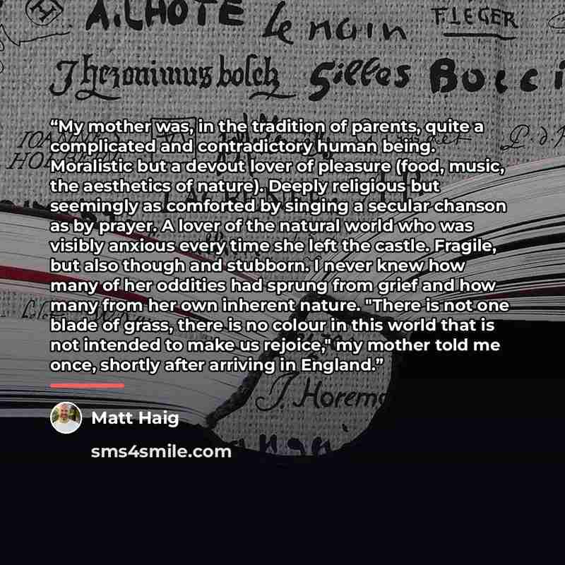 “My mother was, in the tradition of parents, quite a complicated and contradictory human being. Moralistic but a devout lover of pleasure (food, music, the aesthetics of nature). Deeply religious but seemingly as comforted by singing a secular chanson as by prayer. A lover of the natural world who…” quote by Matt Haig