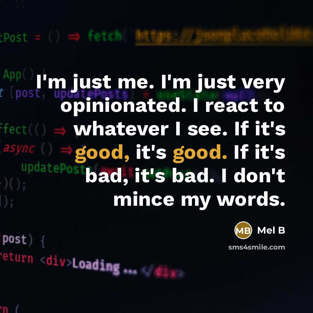 “I'm just me. I'm just very opinionated. I react to whatever I see. If it's good, it's good. If it's bad, it's bad. I don't mince my words.” quote by Mel B