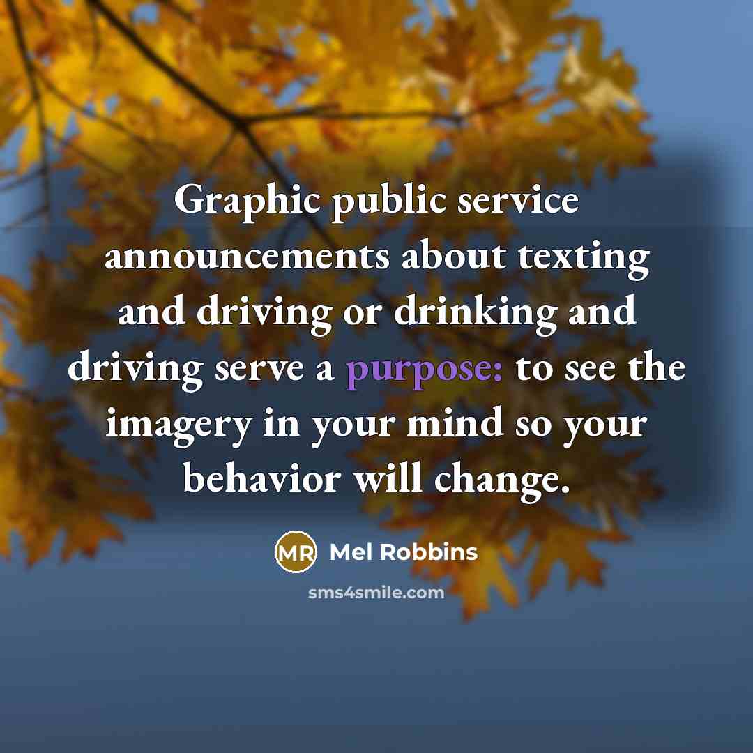 “Graphic public service announcements about texting and driving or drinking and driving serve a purpose: to see the imagery in your mind so your behavior will change.” quote by Mel Robbins
