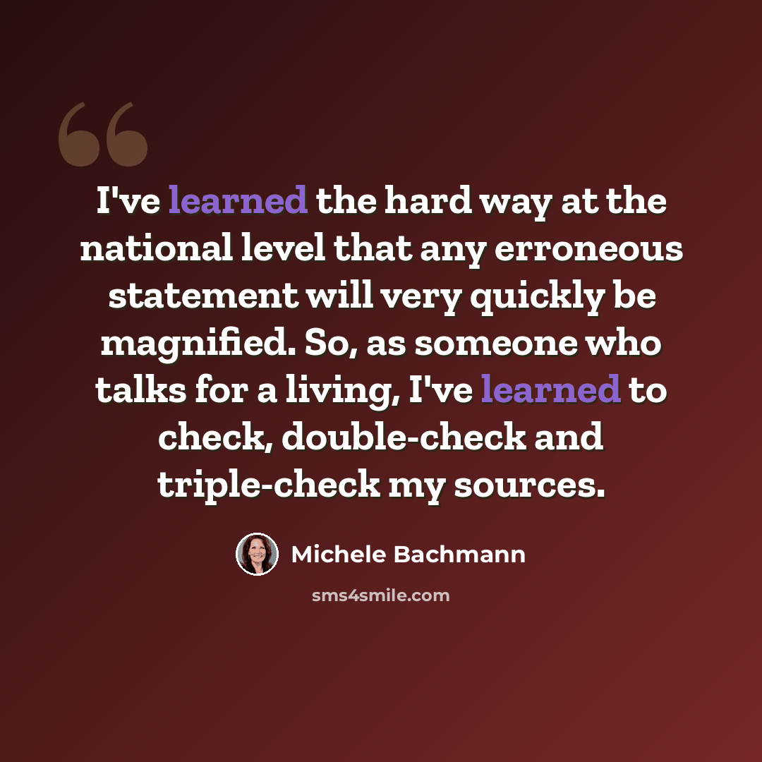 “I've learned the hard way at the national level that any erroneous statement will very quickly be magnified. So, as someone who talks for a living, I've learned to check, double-check and triple-check my sources.” quote by Michele Bachmann