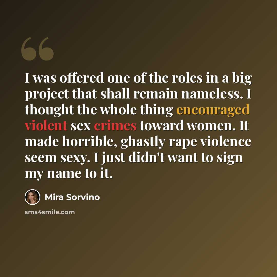“I was offered one of the roles in a big project that shall remain nameless. I thought the whole thing encouraged violent sex crimes toward women. It made horrible, ghastly rape violence seem sexy. I just didn't want to sign my name to it.” quote by Mira Sorvino