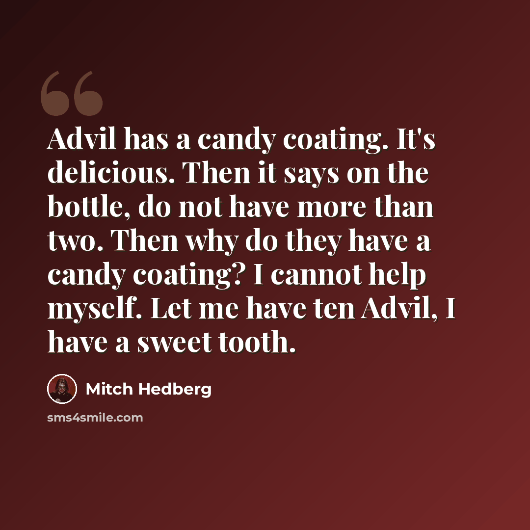 “Advil has a candy coating. It's delicious. Then it says on the bottle, do not have more than two. Then why do they have a candy coating? I cannot help myself. Let me have ten Advil, I have a sweet tooth.” quote by Mitch Hedberg