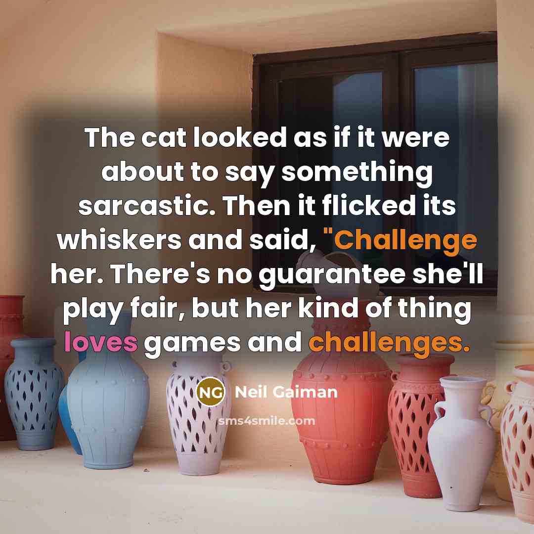 “The cat looked as if it were about to say something sarcastic. Then it flicked its whiskers and said, "Challenge her. There's no guarantee she'll play fair, but her kind of thing loves games and challenges.” quote by Neil Gaiman