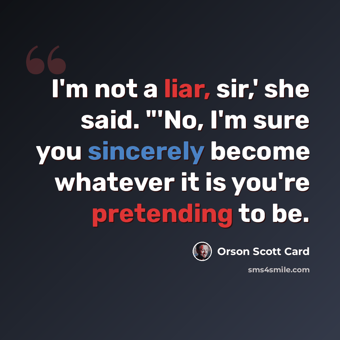 “I'm not a liar, sir,' she said. "'No, I'm sure you sincerely become whatever it is you're pretending to be.” quote by Orson Scott Card