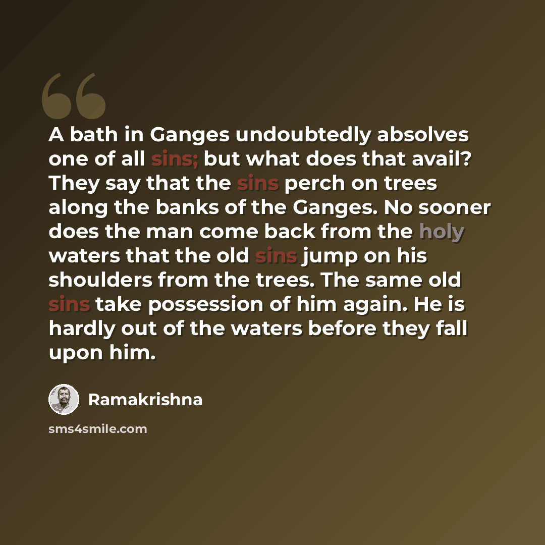 “A bath in Ganges undoubtedly absolves one of all sins; but what does that avail? They say that the sins perch on trees along the banks of the Ganges. No sooner does the man come back from the holy waters that the old sins jump on his shoulders from the trees. The same old sins take possession of…” quote by Ramakrishna