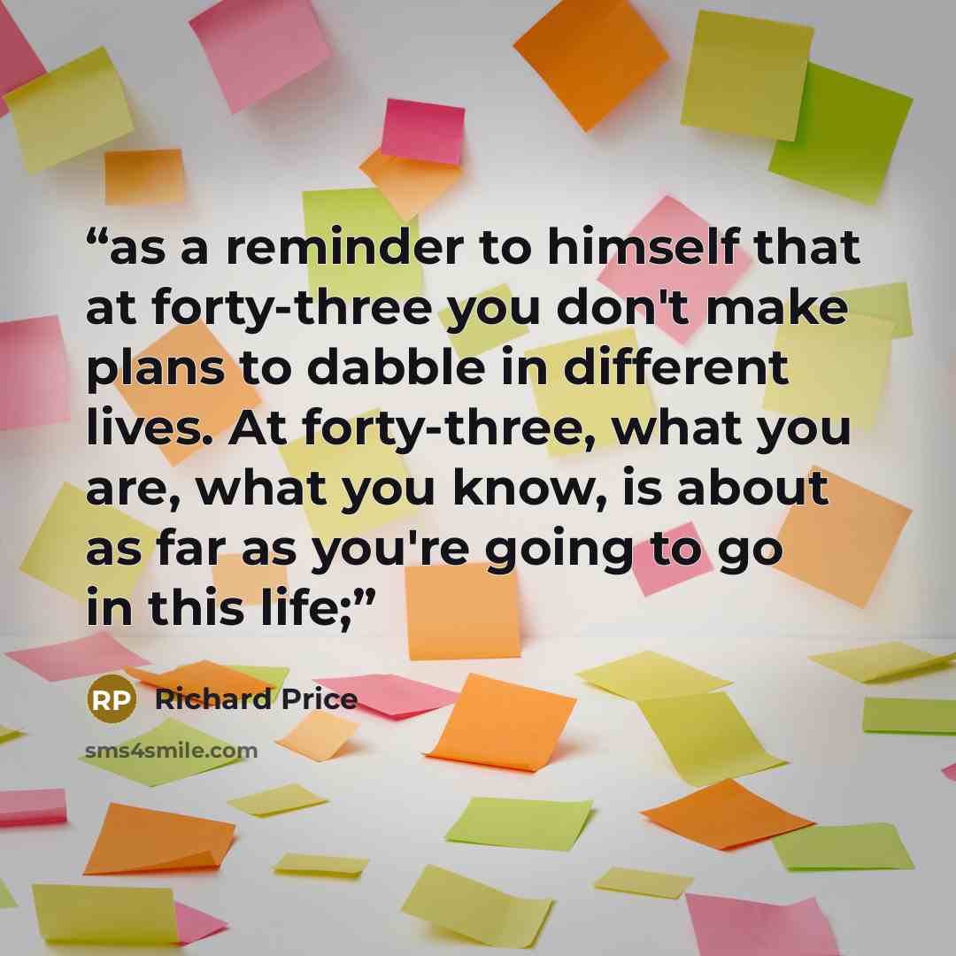 “as a reminder to himself that at forty-three you don't make plans to dabble in different lives. At forty-three, what you are, what you know, is about as far as you're going to go in this life;” quote by Richard Price