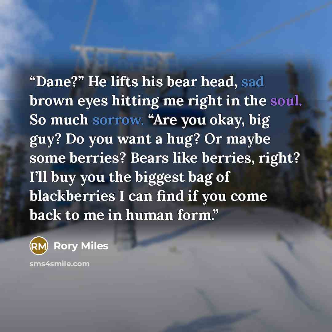 “Dane?” He lifts his bear head, sad brown eyes hitting me right in the soul. So much sorrow. “Are you okay, big guy? Do you want a hug? Or maybe some berries? Bears like berries, right? I’ll buy you the biggest bag of blackberries I can find if you come back to me in human form.” quote by Rory Miles