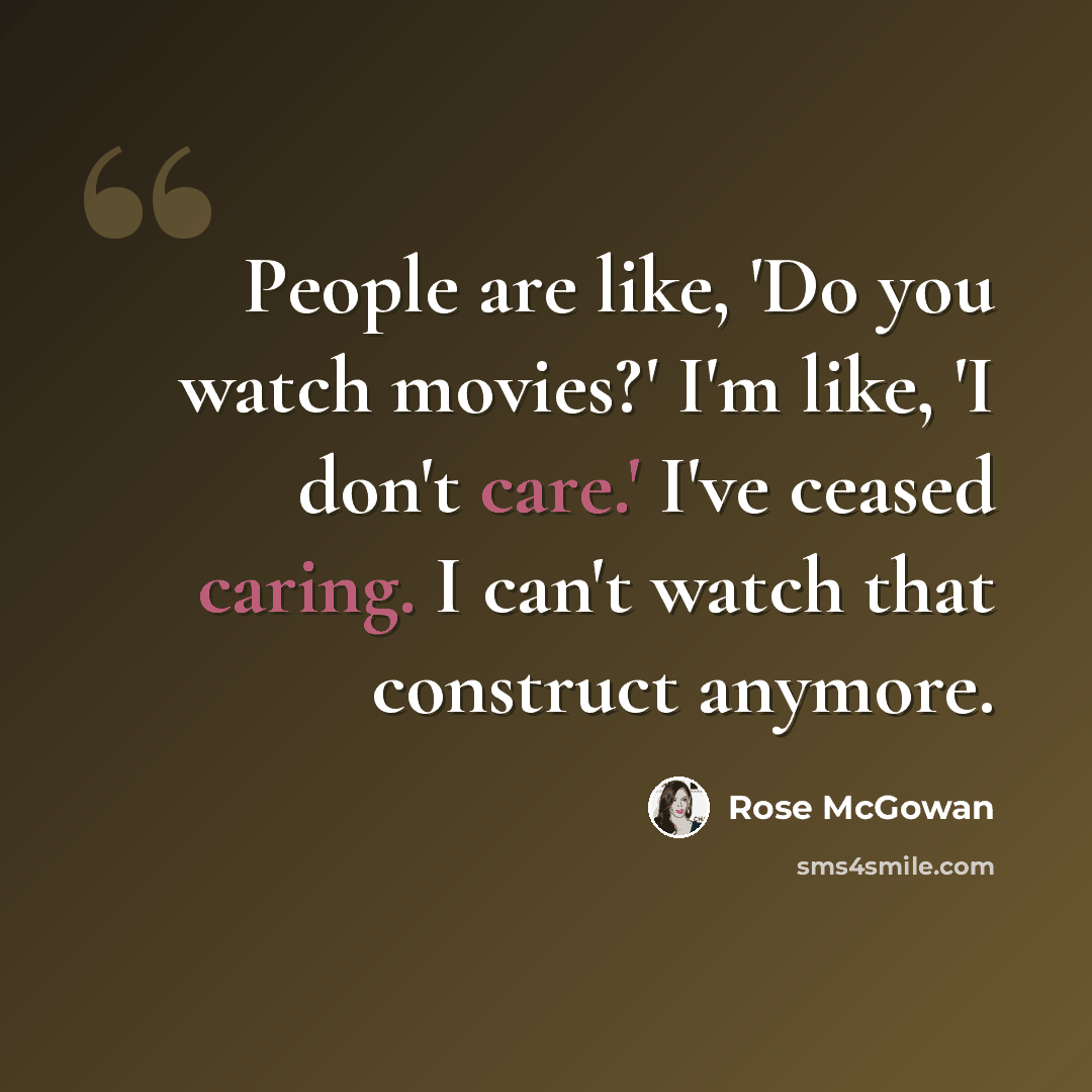 “People are like, 'Do you watch movies?' I'm like, 'I don't care.' I've ceased caring. I can't watch that construct anymore.” quote by Rose McGowan