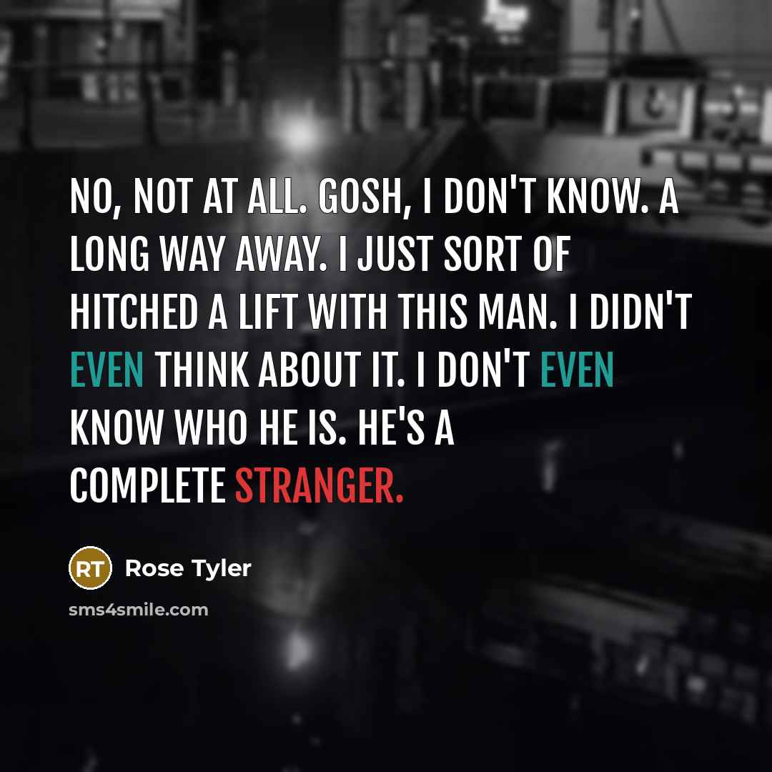 “No, not at all. Gosh, I don't know. A long way away. I just sort of hitched a lift with this man. I didn't even think about it. I don't even know who he is. He's a complete stranger.” quote by Rose Tyler
