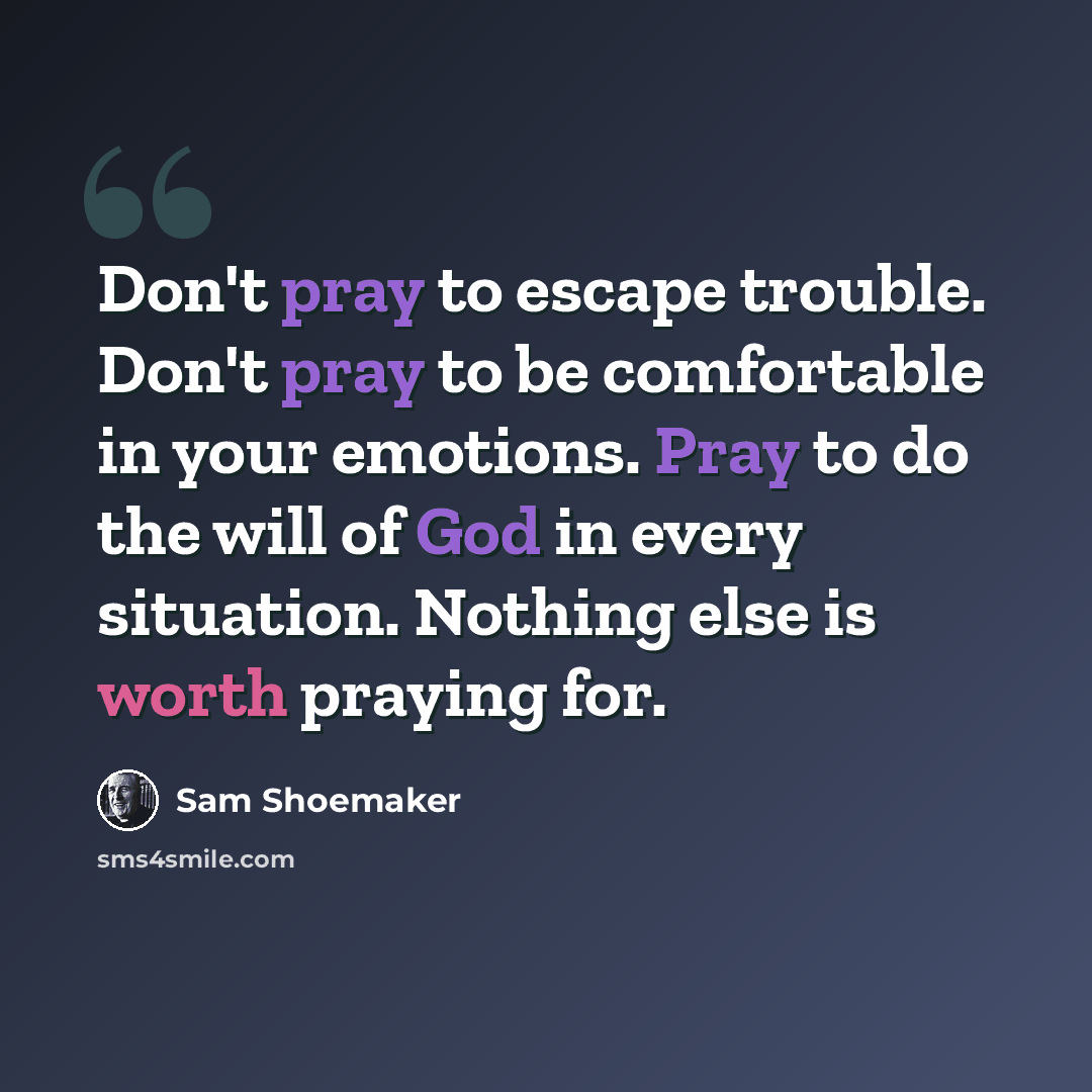 “Don't pray to escape trouble. Don't pray to be comfortable in your emotions. Pray to do the will of God in every situation. Nothing else is worth praying for.” quote by Sam Shoemaker