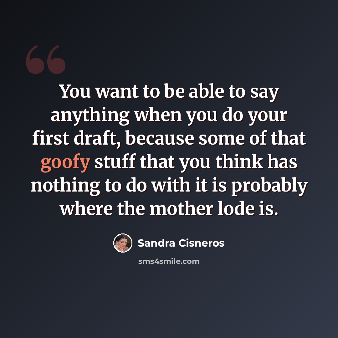“You want to be able to say anything when you do your first draft, because some of that goofy stuff that you think has nothing to do with it is probably where the mother lode is.” quote by Sandra Cisneros