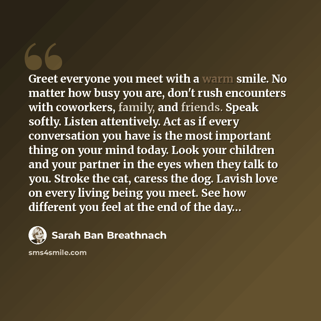 “Greet everyone you meet with a warm smile. No matter how busy you are, don't rush encounters with coworkers, family, and friends. Speak softly. Listen attentively. Act as if every conversation you have is the most important thing on your mind today. Look your children and your partner in the eyes…” quote by Sarah Ban Breathnach