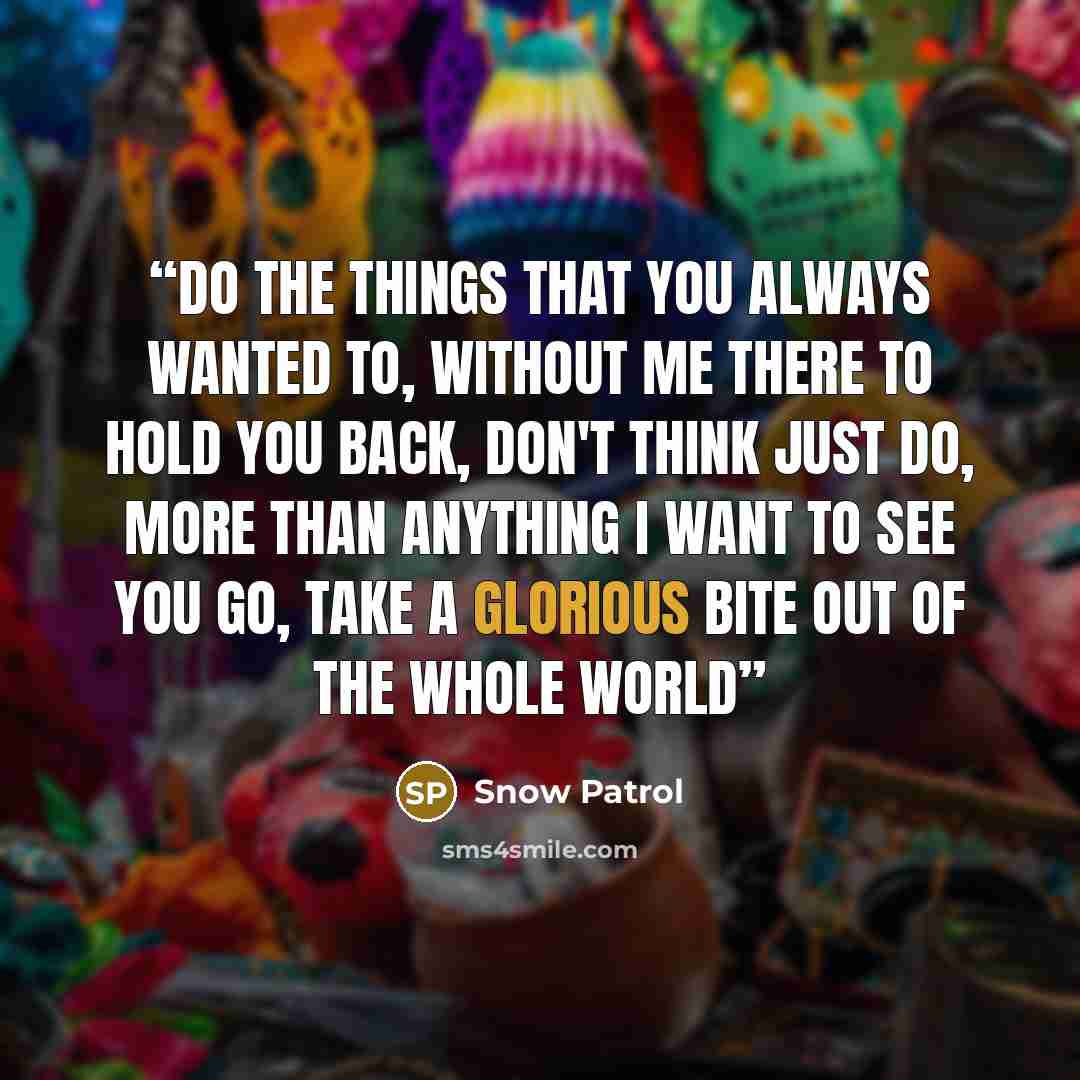 “Do the things that you always wanted to, without me there to hold you back, don't think just do, more than anything I want to see you go, take a glorious bite out of the whole world” quote by Snow Patrol