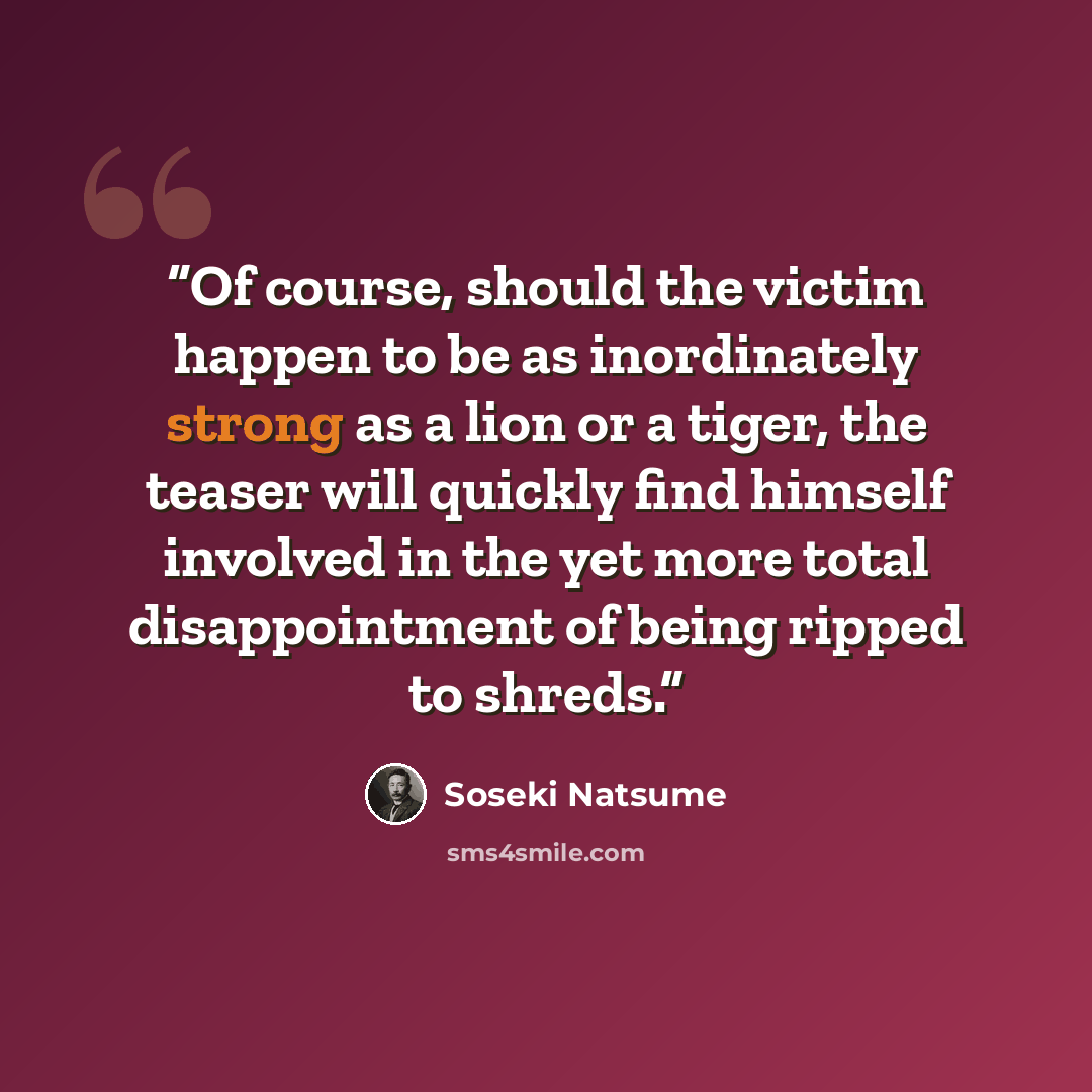“Of course, should the victim happen to be as inordinately strong as a lion or a tiger, the teaser will quickly find himself involved in the yet more total disappointment of being ripped to shreds.” quote by Sōseki Natsume