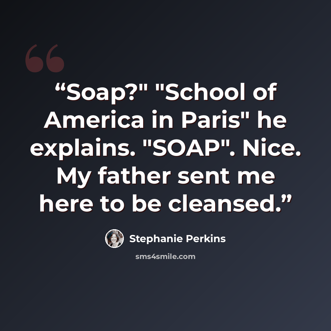 “Soap?" "School of America in Paris" he explains. "SOAP". Nice. My father sent me here to be cleansed.” quote by Stephanie Perkins