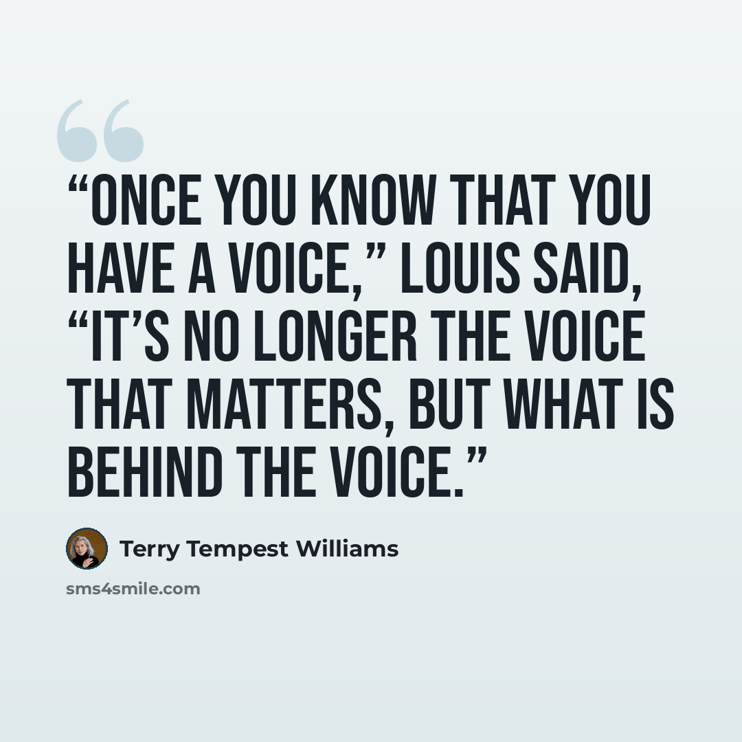 “Once you know that you have a voice,” Louis said, “it’s no longer the voice that matters, but what is behind the voice.” quote by Terry Tempest Williams