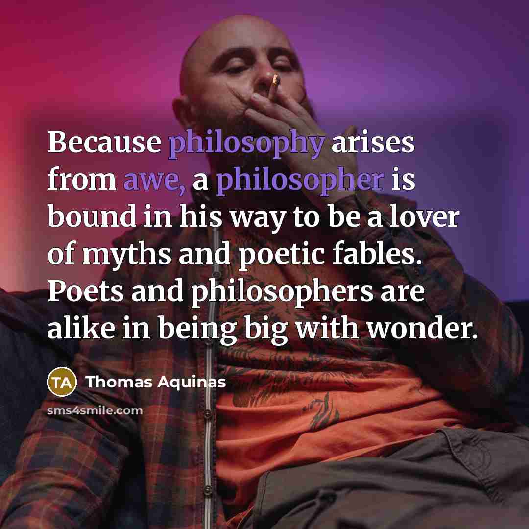 “Because philosophy arises from awe, a philosopher is bound in his way to be a lover of myths and poetic fables. Poets and philosophers are alike in being big with wonder.” quote by Thomas Aquinas