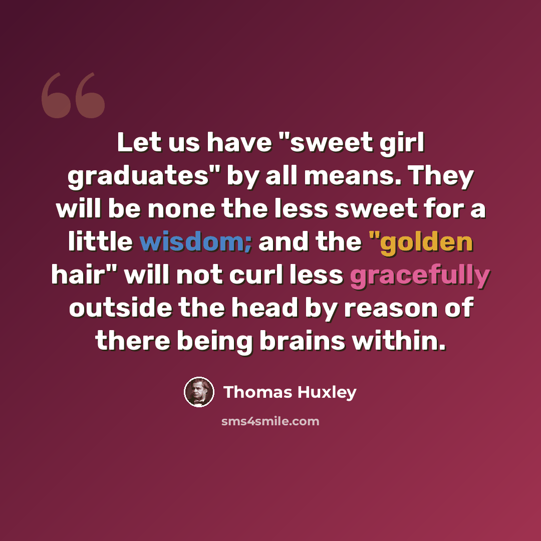 “Let us have "sweet girl graduates" by all means. They will be none the less sweet for a little wisdom; and the "golden hair" will not curl less gracefully outside the head by reason of there being brains within.” quote by Thomas Huxley