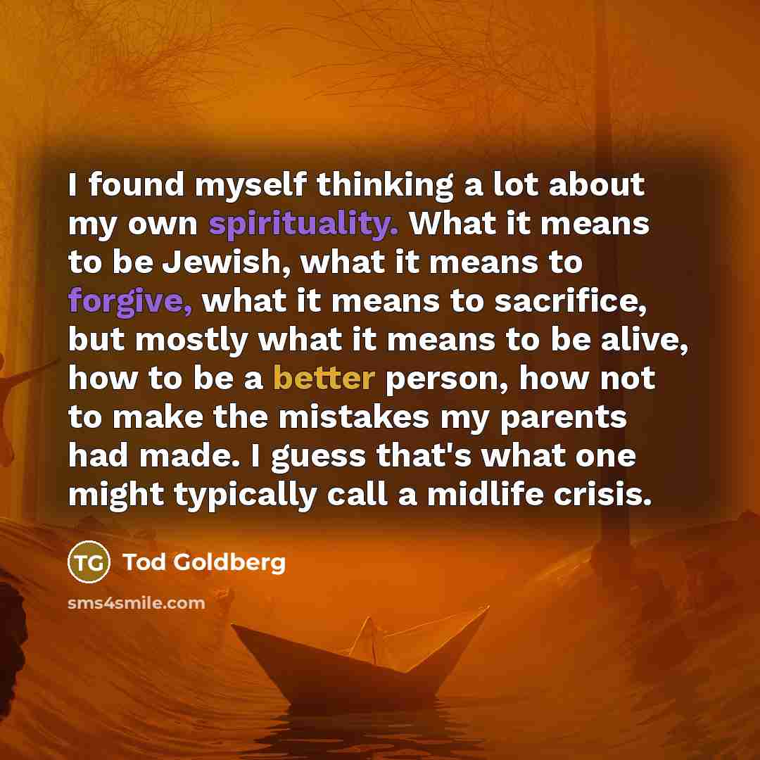“I found myself thinking a lot about my own spirituality. What it means to be Jewish, what it means to forgive, what it means to sacrifice, but mostly what it means to be alive, how to be a better person, how not to make the mistakes my parents had made. I guess that's what one might typically call…” quote by Tod Goldberg