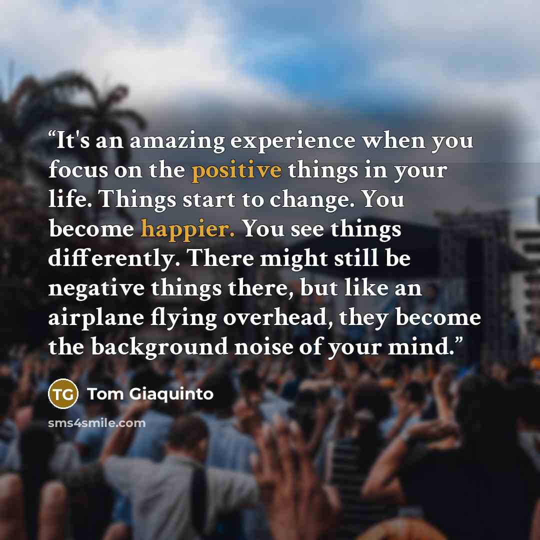 “It's an amazing experience when you focus on the positive things in your life. Things start to change. You become happier. You see things differently. There might still be negative things there, but like an airplane flying overhead, they become the background noise of your mind.” quote by Tom Giaquinto