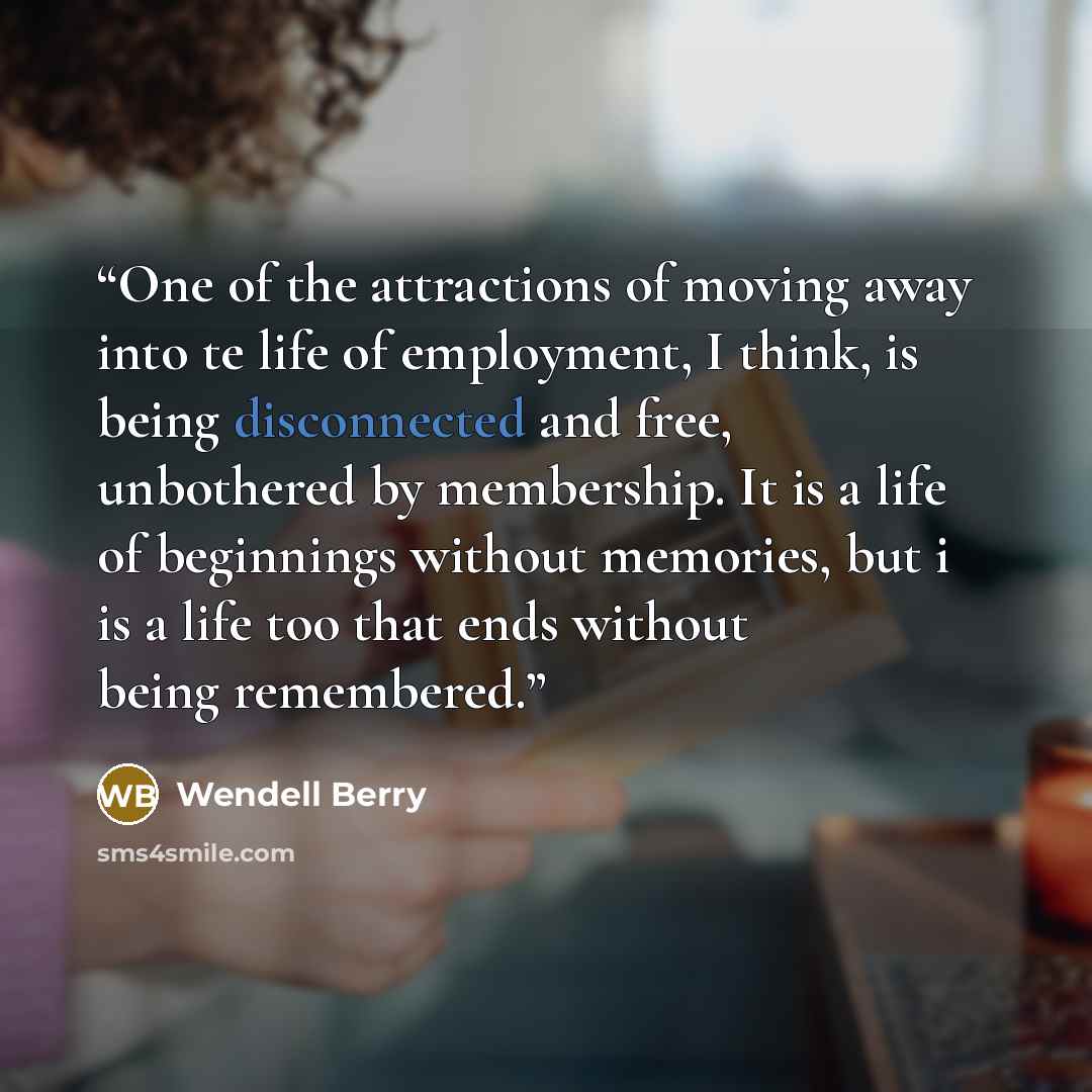 “One of the attractions of moving away into te life of employment, I think, is being disconnected and free, unbothered by membership. It is a life of beginnings without memories, but i is a life too that ends without being remembered.” quote by Wendell Berry