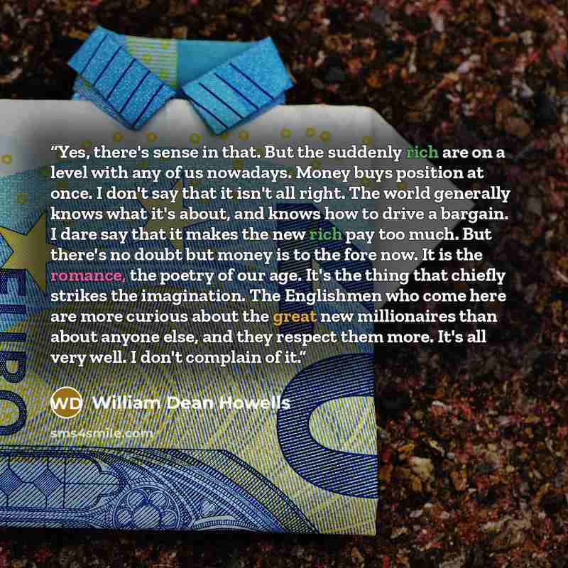 “Yes, there's sense in that. But the suddenly rich are on a level with any of us nowadays. Money buys position at once. I don't say that it isn't all right. The world generally knows what it's about, and knows how to drive a bargain. I dare say that it makes the new rich pay too much. But there's…” quote by William Dean Howells