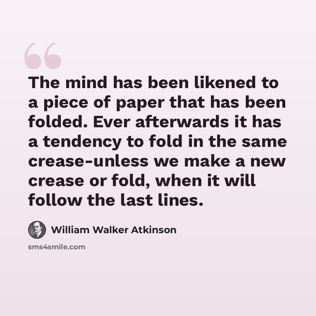 “The mind has been likened to a piece of paper that has been folded. Ever afterwards it has a tendency to fold in the same crease-unless we make a new crease or fold, when it will follow the last lines.” quote by William Walker Atkinson