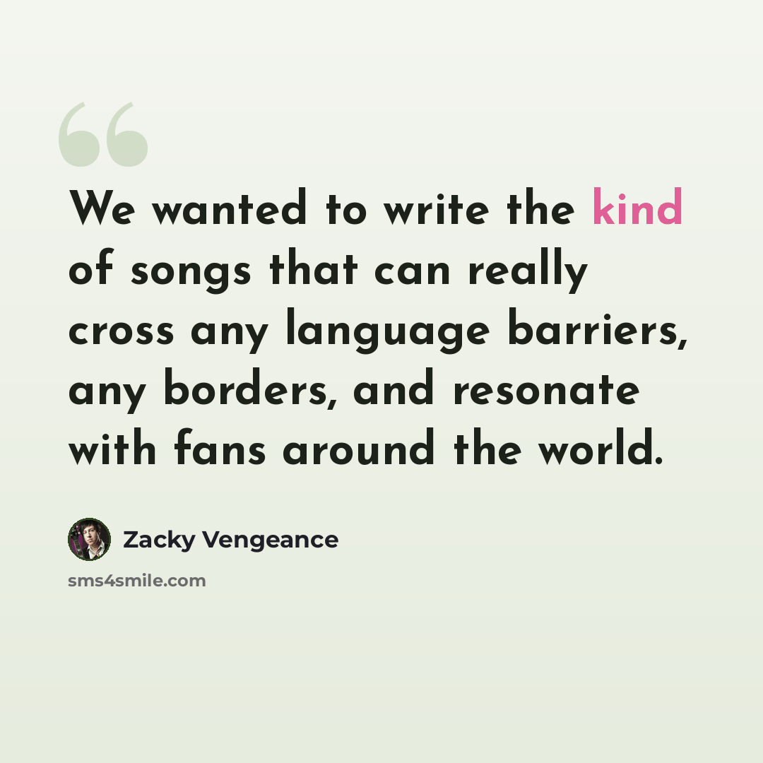 “We wanted to write the kind of songs that can really cross any language barriers, any borders, and resonate with fans around the world.” quote by Zacky Vengeance
