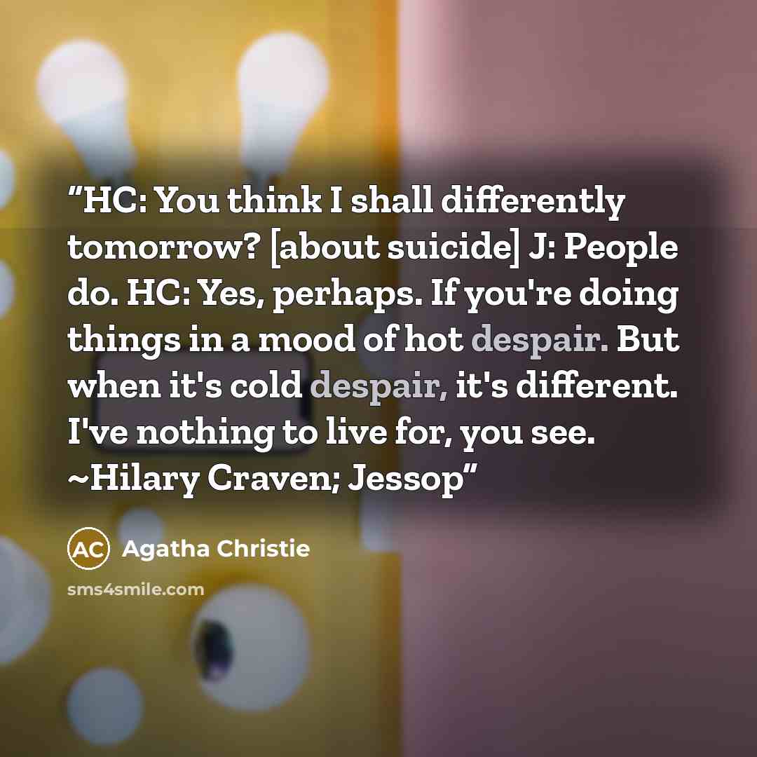 “HC: You think I shall differently tomorrow? [about suicide] J: People do. HC: Yes, perhaps. If you're doing things in a mood of hot despair. But when it's cold despair, it's different. I've nothing to live for, you see. ~Hilary Craven; Jessop” quote by Agatha Christie