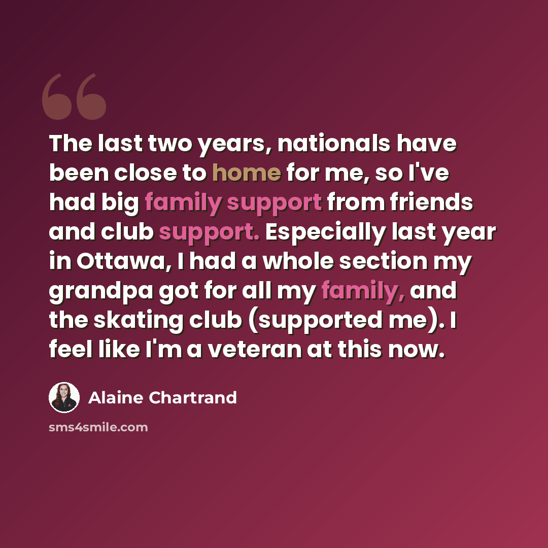 “The last two years, nationals have been close to home for me, so I've had big family support from friends and club support. Especially last year in Ottawa, I had a whole section my grandpa got for all my family, and the skating club (supported me). I feel like I'm a veteran at this now.” quote by Alaine Chartrand
