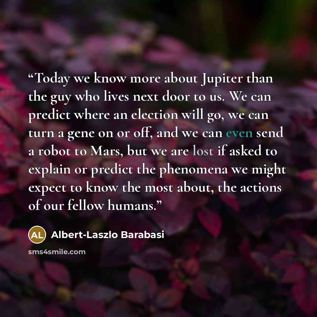“Today we know more about Jupiter than the guy who lives next door to us. We can predict where an election will go, we can turn a gene on or off, and we can even send a robot to Mars, but we are lost if asked to explain or predict the phenomena we might expect to know the most about, the actions of…” quote by Albert-Laszlo Barabasi