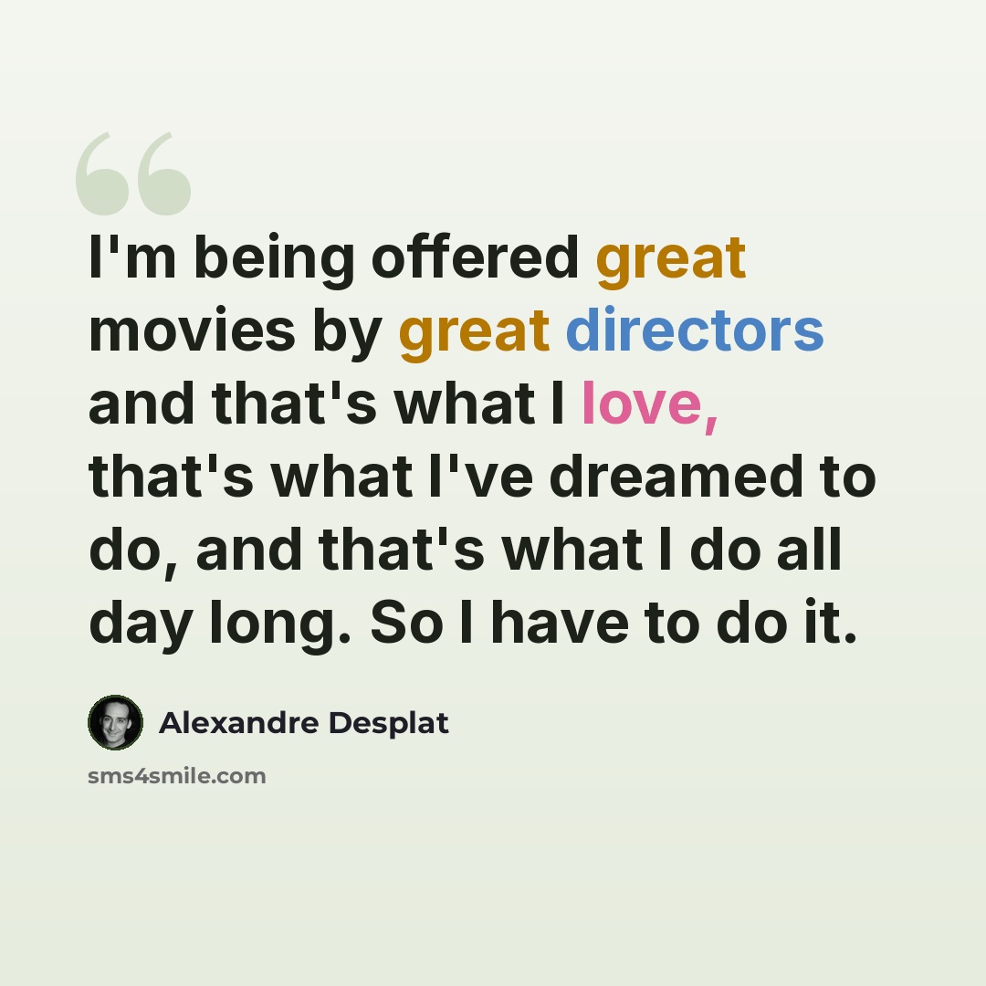 “I'm being offered great movies by great directors and that's what I love, that's what I've dreamed to do, and that's what I do all day long. So I have to do it.” quote by Alexandre Desplat