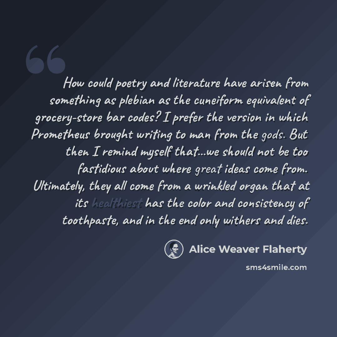 “How could poetry and literature have arisen from something as plebian as the cuneiform equivalent of grocery-store bar codes? I prefer the version in which Prometheus brought writing to man from the gods. But then I remind myself that...we should not be too fastidious about where great ideas come…” quote by Alice Weaver Flaherty