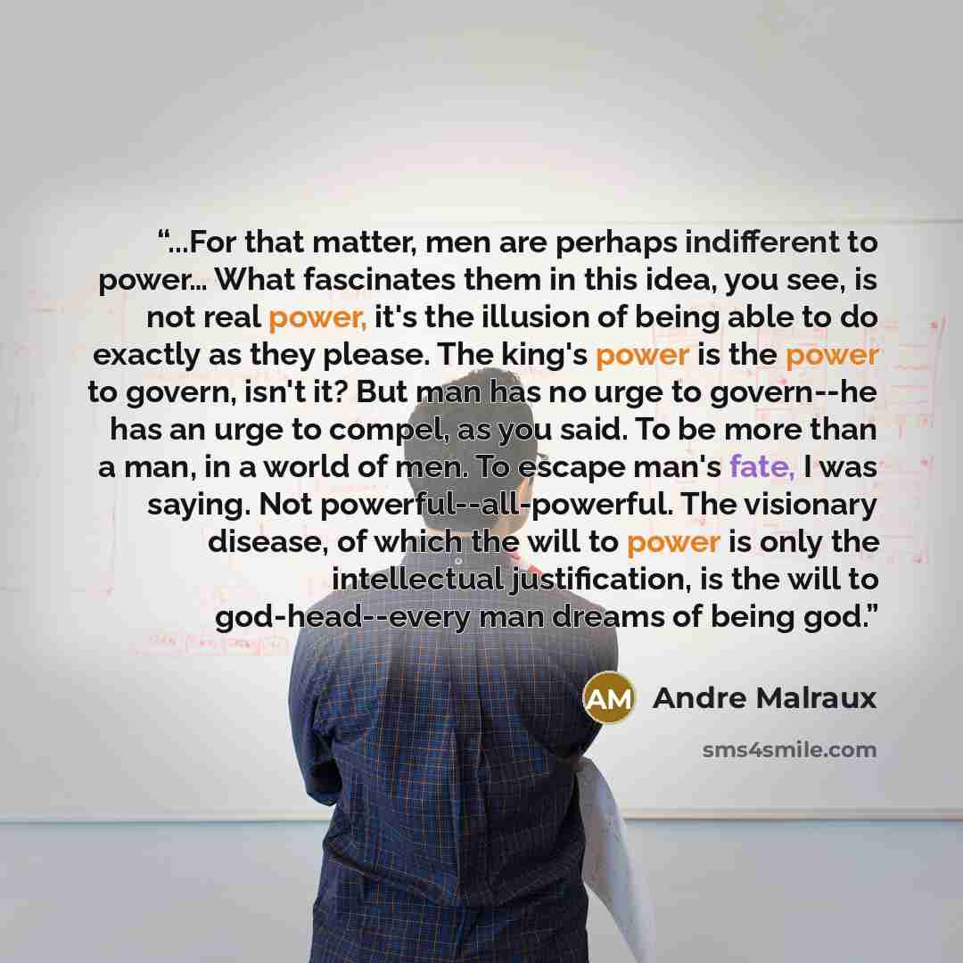 “...For that matter, men are perhaps indifferent to power… What fascinates them in this idea, you see, is not real power, it's the illusion of being able to do exactly as they please. The king's power is the power to govern, isn't it? But man has no urge to govern--he has an urge to compel, as you…” quote by André Malraux