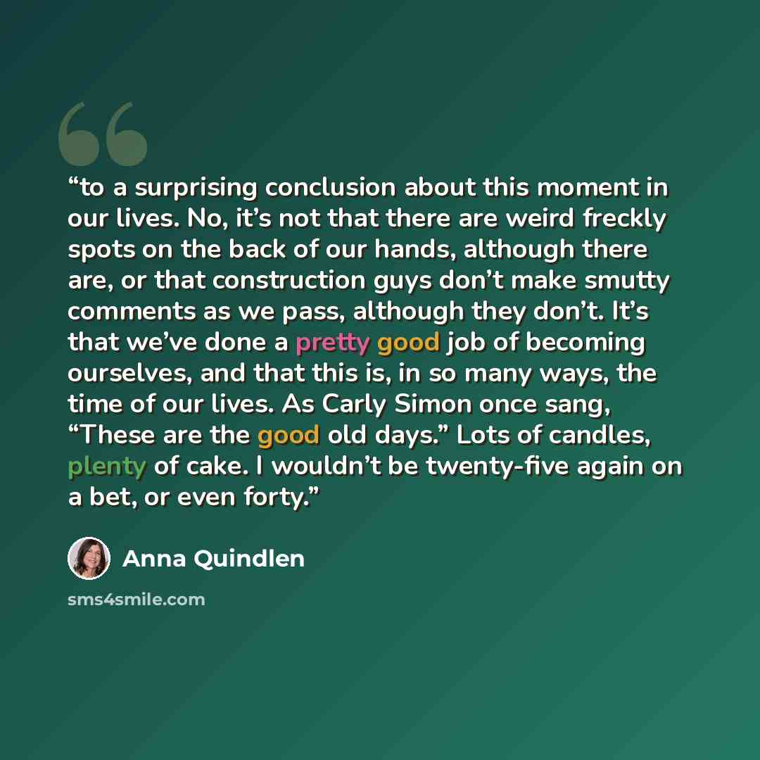 “to a surprising conclusion about this moment in our lives. No, it’s not that there are weird freckly spots on the back of our hands, although there are, or that construction guys don’t make smutty comments as we pass, although they don’t. It’s that we’ve done a pretty good job of becoming…” quote by Anna Quindlen