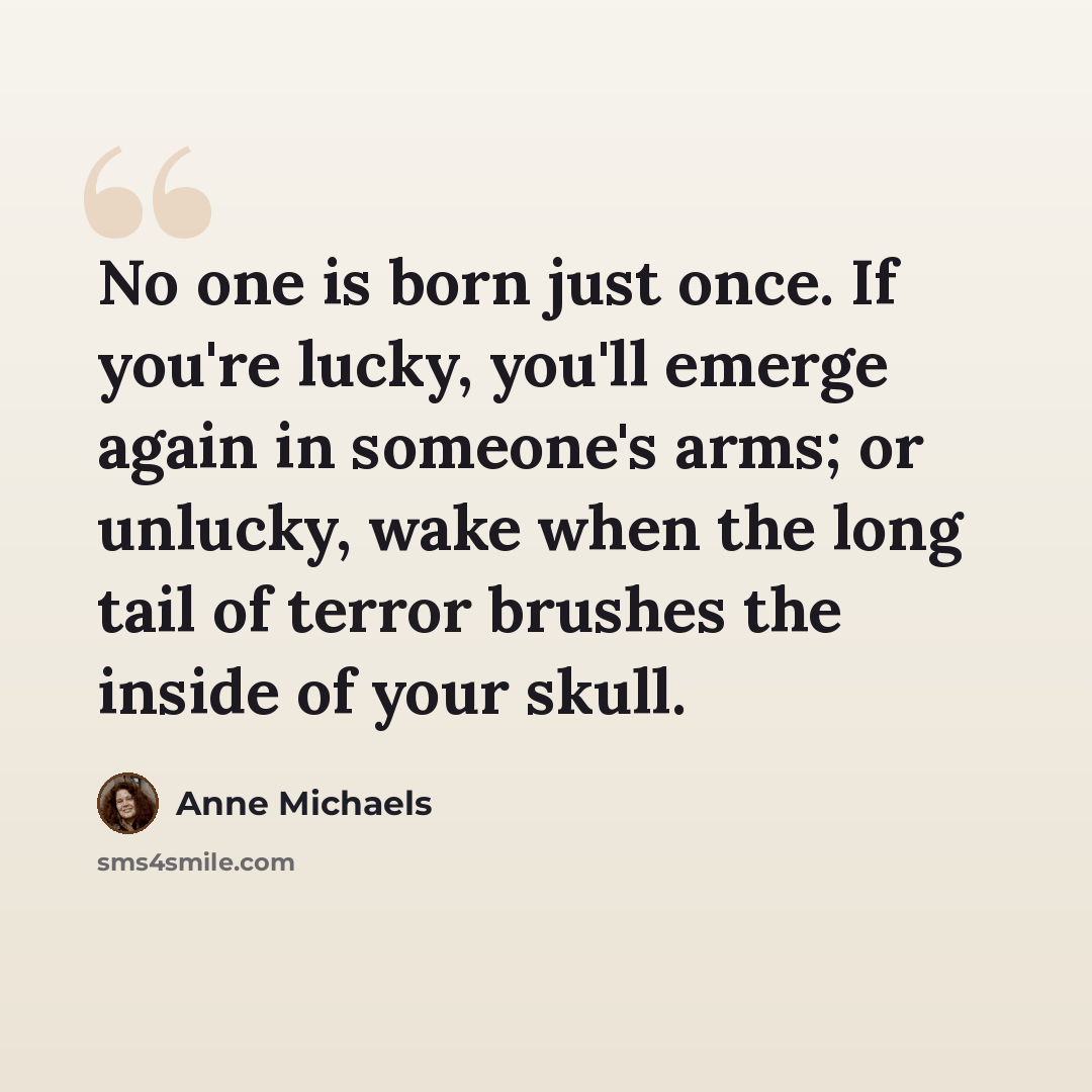 “No one is born just once. If you're lucky, you'll emerge again in someone's arms; or unlucky, wake when the long tail of terror brushes the inside of your skull.” quote by Anne Michaels