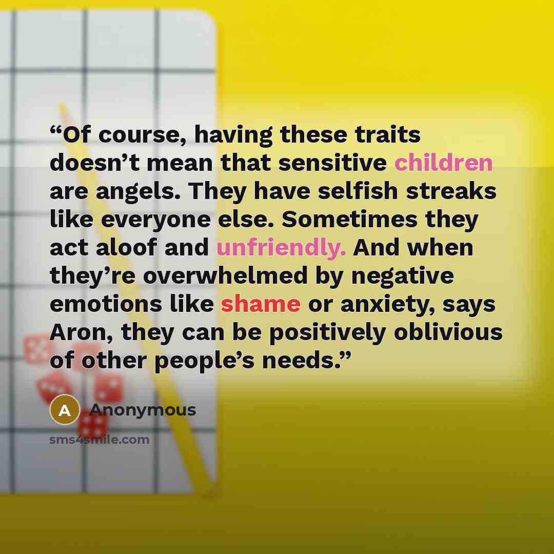“Of course, having these traits doesn’t mean that sensitive children are angels. They have selfish streaks like everyone else. Sometimes they act aloof and unfriendly. And when they’re overwhelmed by negative emotions like shame or anxiety, says Aron, they can be positively oblivious of other…” quote by Anonymous