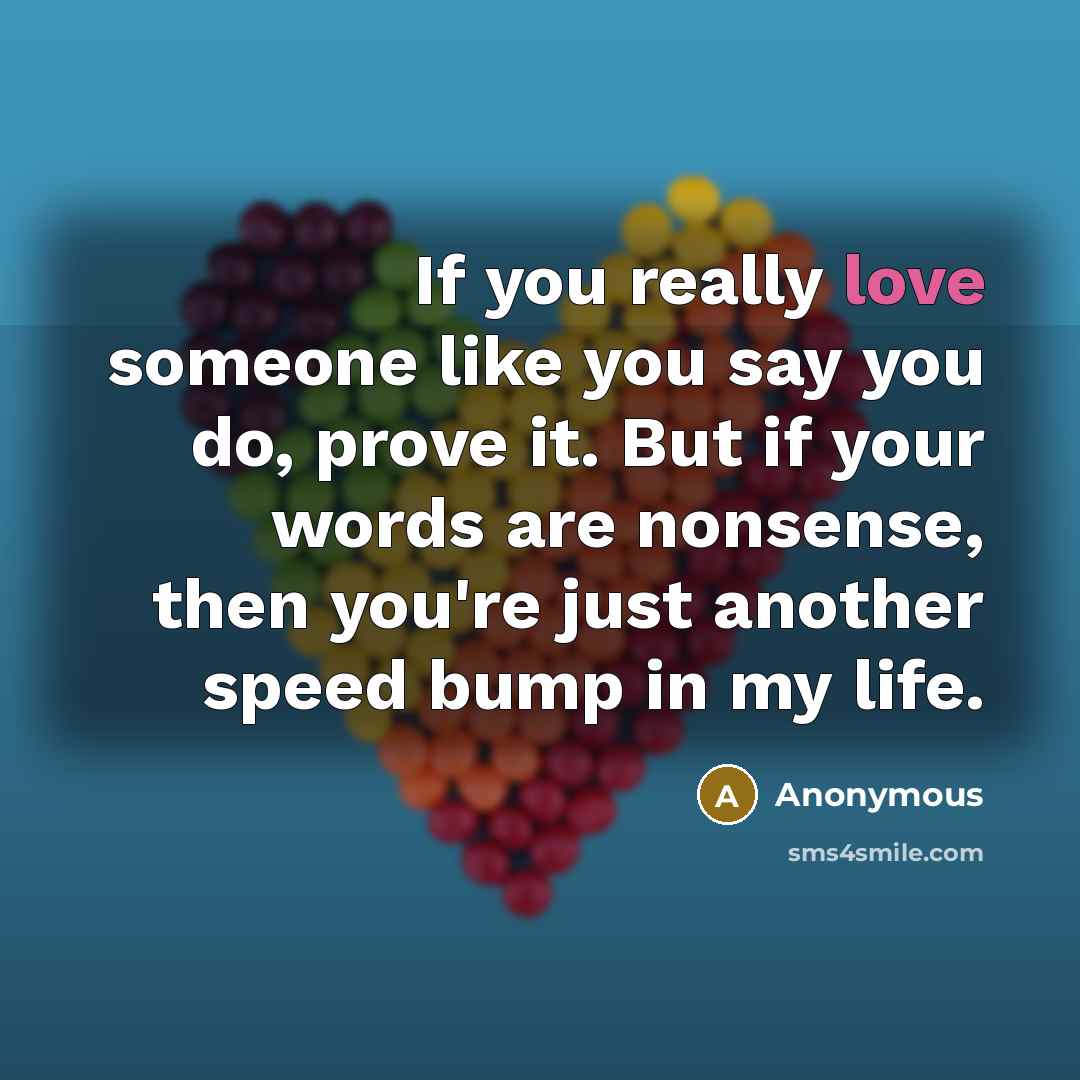 “If you really love someone like you say you do, prove it. But if your words are nonsense, then you're just another speed bump in my life.” quote by Anonymous
