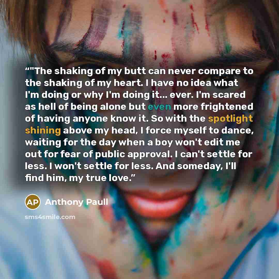 “‎"The shaking of my butt can never compare to the shaking of my heart. I have no idea what I'm doing or why I'm doing it... ever. I'm scared as hell of being alone but even more frightened of having anyone know it. So with the spotlight shining above my head, I force myself to dance, waiting for…” quote by Anthony Paull