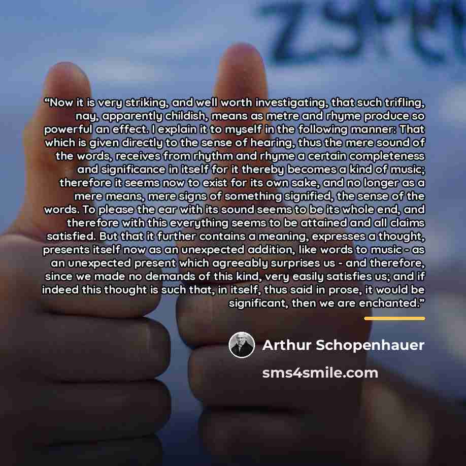 “Now it is very striking, and well worth investigating, that such trifling, nay, apparently childish, means as metre and rhyme produce so powerful an effect. I explain it to myself in the following manner: That which is given directly to the sense of hearing, thus the mere sound of the words…” quote by Arthur Schopenhauer